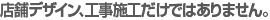 店舗デザイン、工事施工だけではありません。