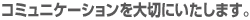 コミュニケーションを大切にいたします。