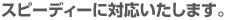 スピーディーに対応いたします。