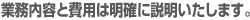 業務内容と費用は明確に説明いたします。